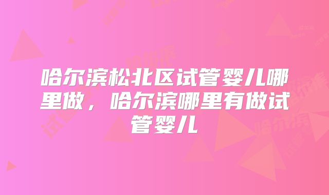 哈尔滨松北区试管婴儿哪里做,哈尔滨哪里有做试管婴儿
