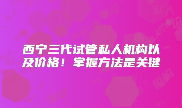 西宁三代试管私人机构以及价格！掌握方法是关键