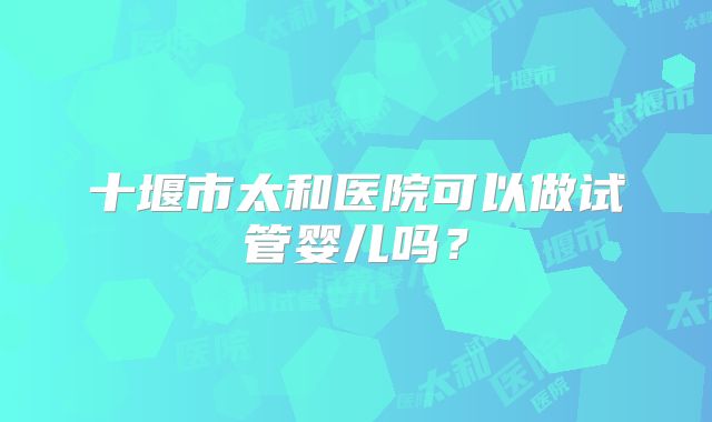 十堰市太和医院可以做试管婴儿吗？