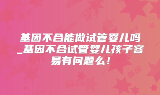 基因不合能做试管婴儿吗_基因不合试管婴儿孩子容易有问题么!