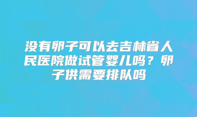 没有卵子可以去吉林省人民医院做试管婴儿吗?卵子供需要排队吗