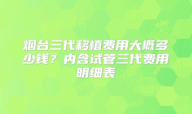 烟台三代移植费用大概多少钱？内含试管三代费用明细表