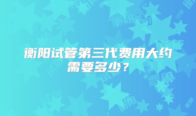 衡阳试管第三代费用大约需要多少？