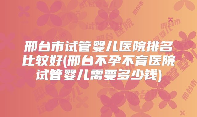 邢台市试管婴儿医院排名比较好(邢台不孕不育医院试管婴儿需要多少钱)