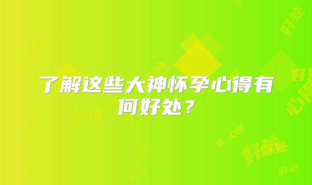 了解这些大神怀孕心得有何好处？