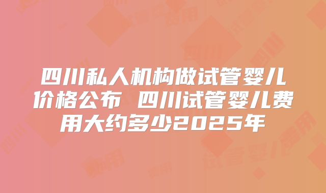 四川私人机构做试管婴儿价格公布 四川试管婴儿费用大约多少2025年