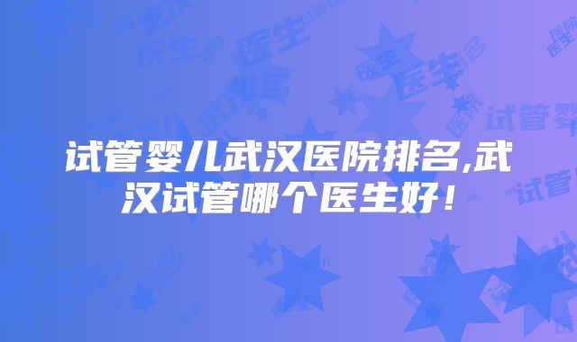 试管婴儿武汉医院排名,武汉试管哪个医生好！