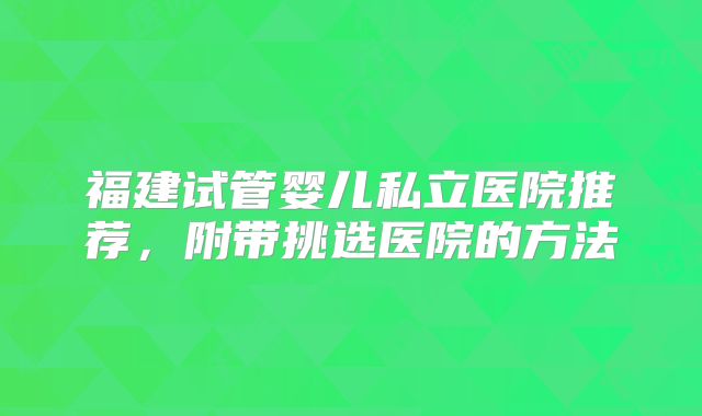 福建试管婴儿私立医院推荐,附带挑选医院的方法