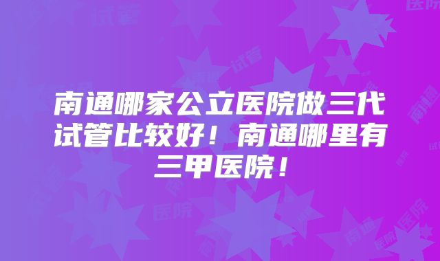 南通哪家公立医院做三代试管比较好!南通哪里有三甲医院!