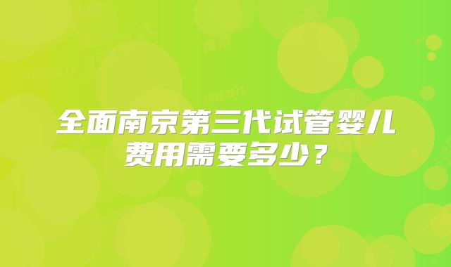 全面南京第三代试管婴儿费用需要多少？