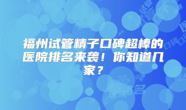 福州试管精子口碑超棒的医院排名来袭！你知道几家？