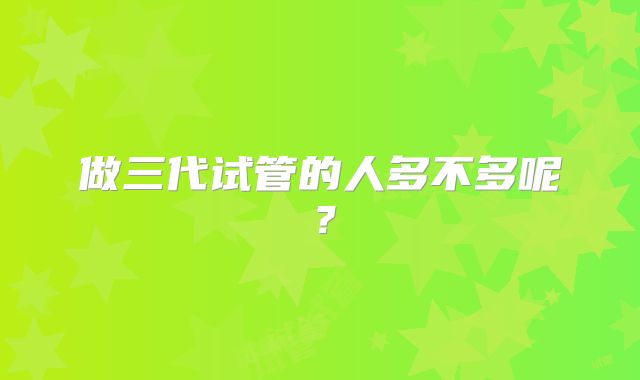 做三代试管的人多不多呢?