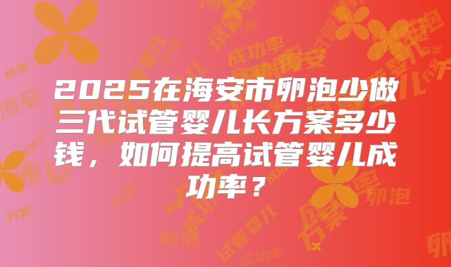 2025在海安市卵泡少做三代试管婴儿长方案多少钱，如何提高试管婴儿成功率？