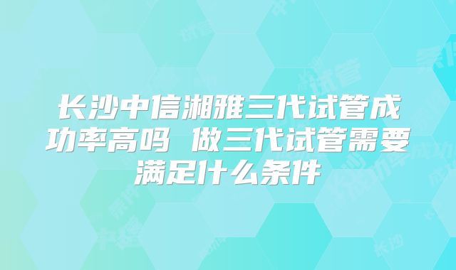 长沙中信湘雅三代试管成功率高吗 做三代试管需要满足什么条件