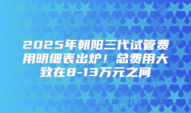 2025年朝阳三代试管费用明细表出炉!总费用大致在8-13万元之间