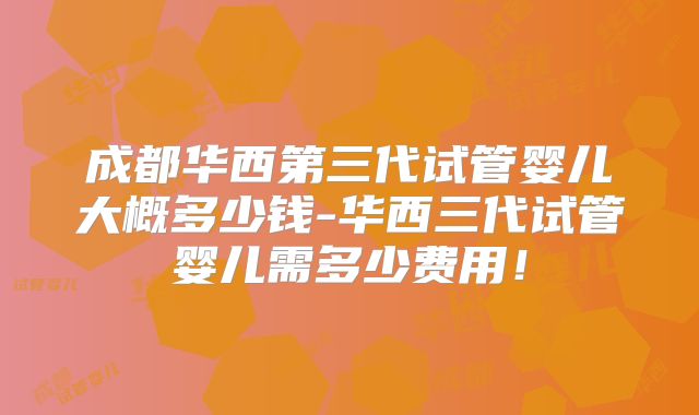 成都华西第三代试管婴儿大概多少钱-华西三代试管婴儿需多少费用!