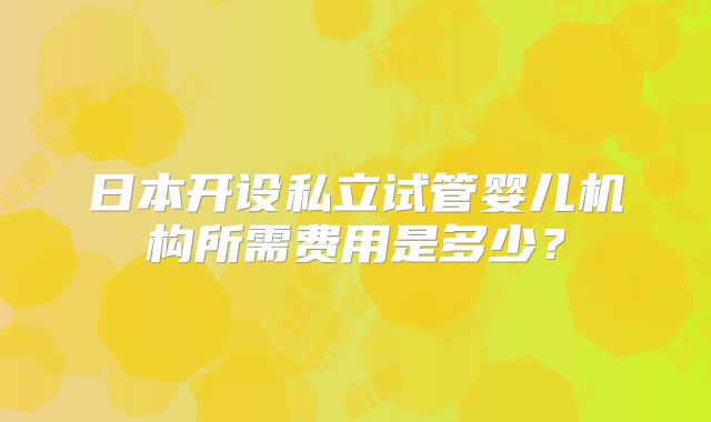 日本开设私立试管婴儿机构所需费用是多少？