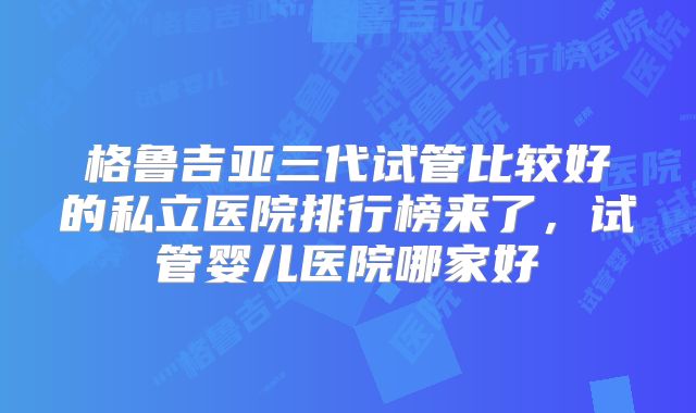 格鲁吉亚三代试管比较好的私立医院排行榜来了，试管婴儿医院哪家好