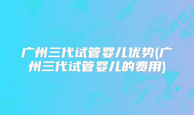 广州三代试管婴儿优势(广州三代试管婴儿的费用)