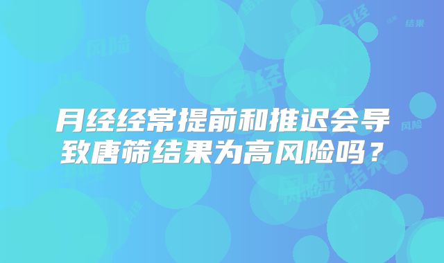 月经经常提前和推迟会导致唐筛结果为高风险吗？