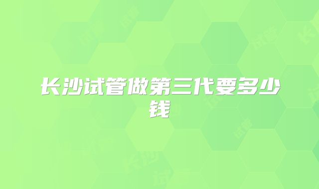 长沙试管做第三代要多少钱