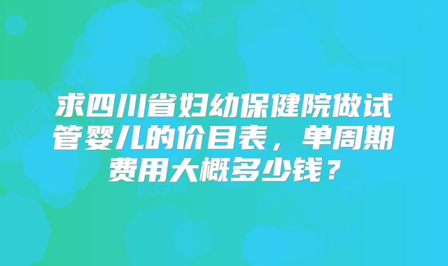 求四川省妇幼保健院做试管婴儿的价目表，单周期费用大概多少钱？