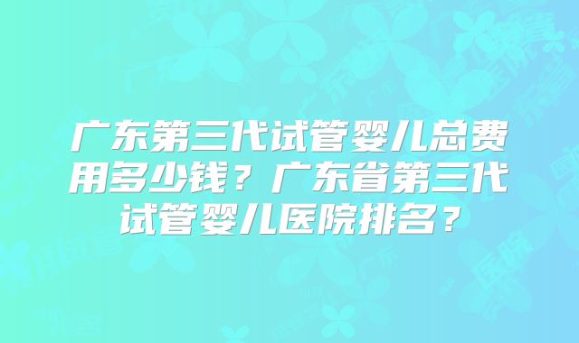 广东第三代试管婴儿总费用多少钱?广东省第三代试管婴儿医院排名?