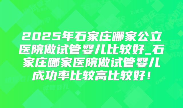 2025年石家庄哪家公立医院做试管婴儿比较好_石家庄哪家医院做试管婴儿成功率比较高比较好!