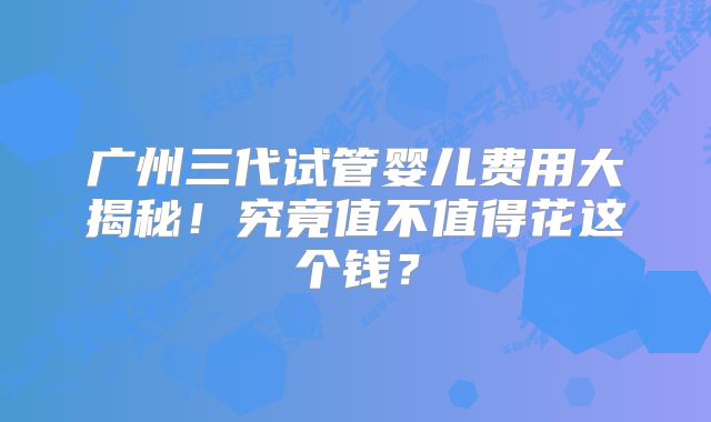 广州三代试管婴儿费用大揭秘！究竟值不值得花这个钱？