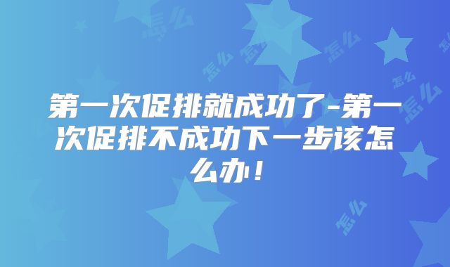 第一次促排就成功了-第一次促排不成功下一步该怎么办!