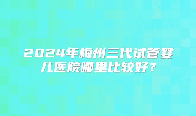 2024年梅州三代试管婴儿医院哪里比较好？