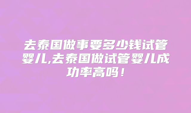 去泰国做事要多少钱试管婴儿,去泰国做试管婴儿成功率高吗！