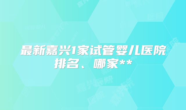 最新嘉兴1家试管婴儿医院排名、哪家**