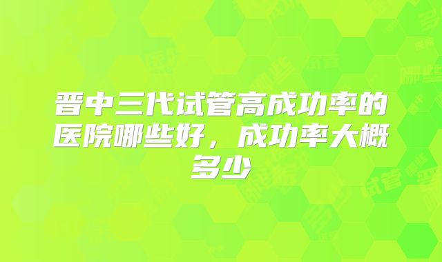 晋中三代试管高成功率的医院哪些好，成功率大概多少
