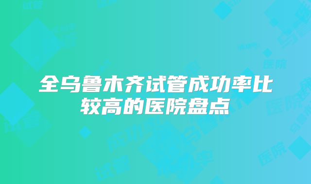 全乌鲁木齐试管成功率比较高的医院盘点