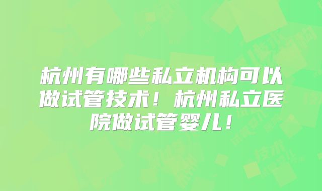 杭州有哪些私立机构可以做试管技术！杭州私立医院做试管婴儿！