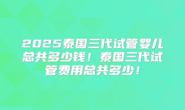 2025泰国三代试管婴儿总共多少钱！泰国三代试管费用总共多少！