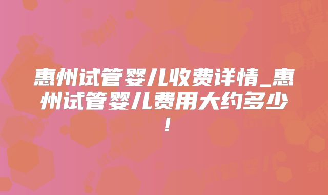 惠州试管婴儿收费详情_惠州试管婴儿费用大约多少！