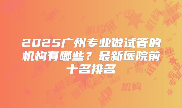 2025广州专业做试管的机构有哪些?最新医院前十名排名