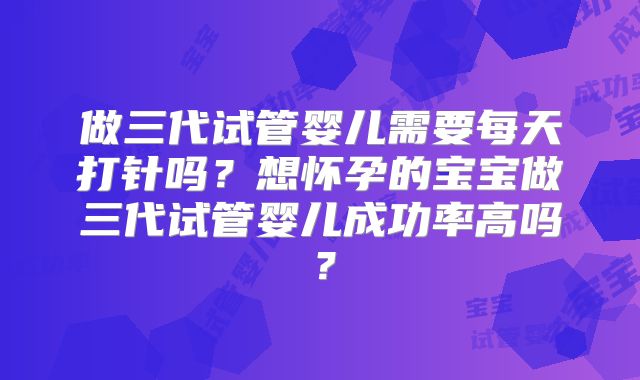 做三代试管婴儿需要每天打针吗？想怀孕的宝宝做三代试管婴儿成功率高吗？