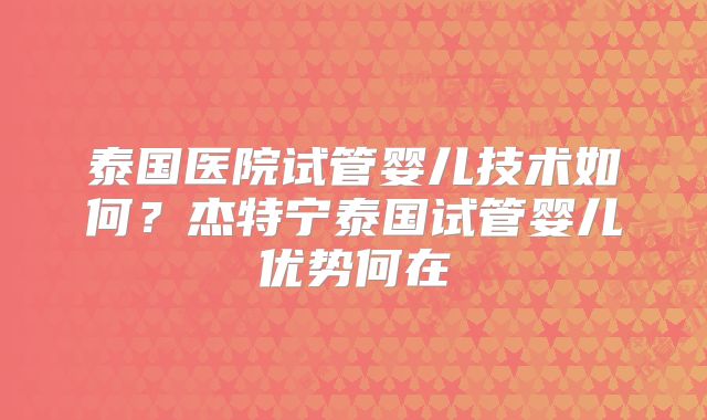 泰国医院试管婴儿技术如何？杰特宁泰国试管婴儿优势何在