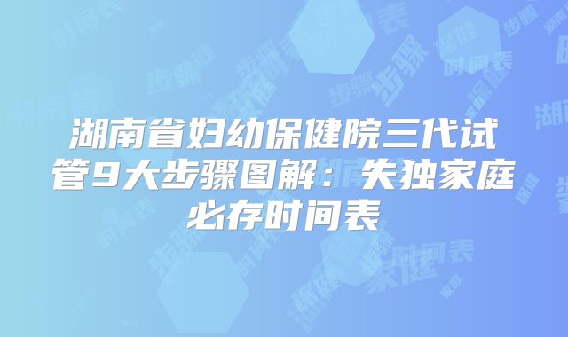 湖南省妇幼保健院三代试管9大步骤图解：失独家庭必存时间表