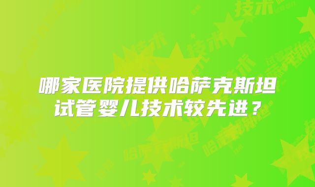 哪家医院提供哈萨克斯坦试管婴儿技术较先进?