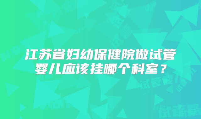 江苏省妇幼保健院做试管婴儿应该挂哪个科室？