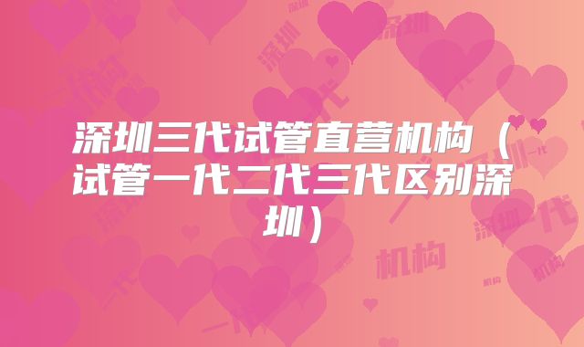 深圳三代试管直营机构(试管一代二代三代区别深圳)