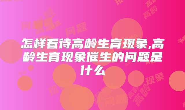 怎样看待高龄生育现象,高龄生育现象催生的问题是什么