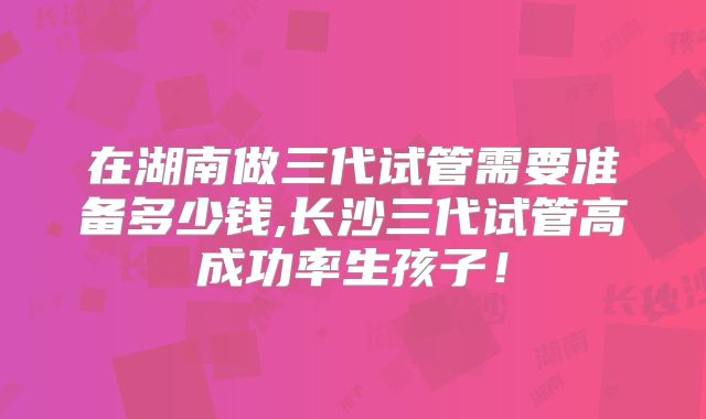 在湖南做三代试管需要准备多少钱,长沙三代试管高成功率生孩子！