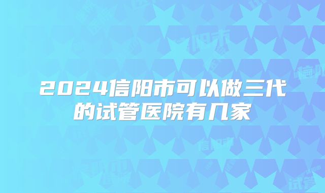 2024信阳市可以做三代的试管医院有几家