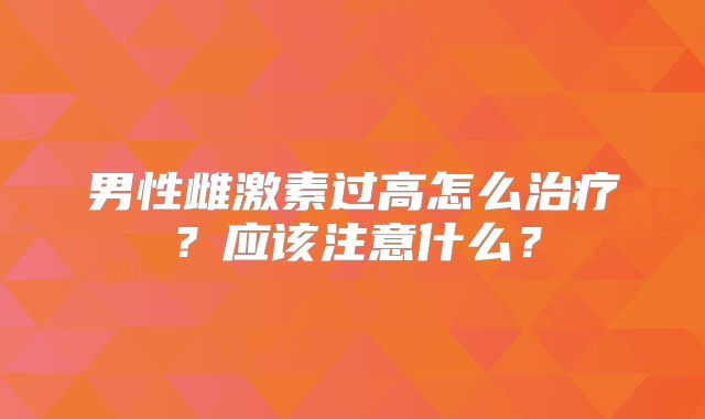 男性雌激素过高怎么治疗?应该注意什么?
