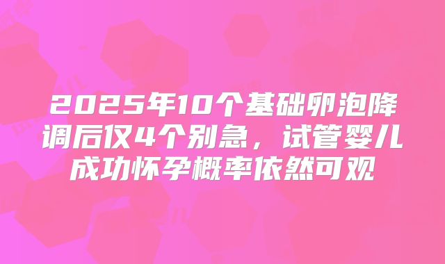 2025年10个基础卵泡降调后仅4个别急，试管婴儿成功怀孕概率依然可观